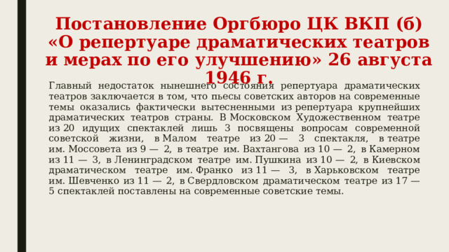 Постановление Оргбюро ЦК ВКП (б) «О репертуаре драматических театров и мерах по его улучшению» 26 августа 1946 г. Главный недостаток нынешнего состояния репертуара драматических театров заключается в том, что пьесы советских авторов на современные темы оказались фактически вытесненными из репертуара крупнейших драматических театров страны. В Московском Художественном театре из 20 идущих спектаклей лишь 3 посвящены вопросам современной советской жизни, в Малом театре из 20 — 3 спектакля, в театре им. Моссовета из 9 — 2, в театре им. Вахтангова из 10 — 2, в Камерном из 11 — 3, в Ленинградском театре им. Пушкина из 10 — 2, в Киевском драматическом театре им. Франко из 11 — 3, в Харьковском театре им. Шевченко из 11 — 2, в Свердловском драматическом театре из 17 — 5 спектаклей поставлены на современные советские темы. 