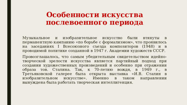 Особенности искусства послевоенного периода Музыкальное и изобразительное искусство были втянуты в перманентную кампанию «по борьбе с формализмом», что проявилось на заседаниях I Всесоюзного съезда композиторов (1948) и в проводимой политике созданной в 1947 г. Академии художеств СССР. Провозглашалось, что самым убедительным свидетельством идейно-творческой зрелости искусства является партийный подход при создании художественных произведений и особенно при отражении образа тов. Сталина. Так, к 70-летию вождя, в 1949 г., в Третьяковской галерее была открыта выставка «И.В. Сталин в изобразительном искусстве». Именно в таком направлении вынуждена была работать творческая интеллигенция. 