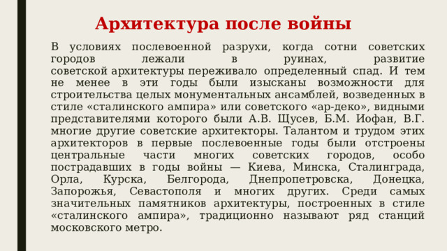 Архитектура после войны В условиях послевоенной разрухи, когда сотни советских городов лежали в руинах, развитие советской архитектуры   переживало определенный спад. И тем не менее в эти годы были изысканы возможности для строительства целых монументальных ансамблей, возведенных в стиле «сталинского ампира» или советского «ар-деко», видными представителями которого были А.В. Щусев, Б.М. Иофан, В.Г. многие другие советские архитекторы. Талантом и трудом этих архитекторов в первые послевоенные годы были отстроены центральные части многих советских городов, особо пострадавших в годы войны — Киева, Минска, Сталинграда, Орла, Курска, Белгорода, Днепропетровска, Донецка, Запорожья, Севастополя и многих других. Среди самых значительных памятников архитектуры, построенных в стиле «сталинского ампира», традиционно называют ряд станций московского метро. 