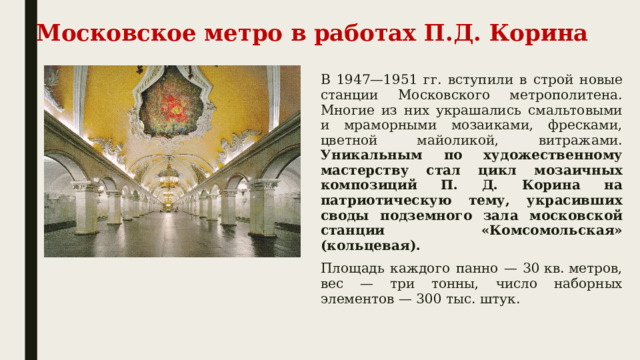 Московское метро в работах П.Д. Корина В 1947—1951 гг. вступили в строй новые станции Московского метрополитена. Многие из них украшались смальтовыми и мраморными мозаиками, фресками, цветной майоликой, витражами. Уникальным по художественному мастерству стал цикл мозаичных композиций П. Д. Корина на патриотическую тему, украсивших своды подземного зала московской станции «Комсомольская» (кольцевая). Площадь каждого панно — 30 кв. метров, вес — три тонны, число наборных элементов — 300 тыс. штук. 