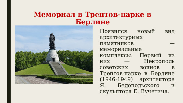 Мемориал в Трептов-парке в Берлине Появился новый вид архитектурных памятников — мемориальные комплексы. Первый из них — Некрополь советских воинов в Трептов-парке в Берлине (1946-1949) архитектора Я. Белопольского и скульптора Е. Вучетича. 
