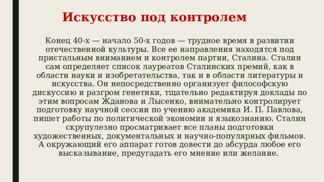 Искусство под контролем Конец 40-х — начало 50-х годов — трудное время в развитии отечественной культуры. Все ее направления находятся под пристальным вниманием и контролем партии, Сталина. Сталин сам определяет список лауреатов Сталинских премий, как в области науки и изобретательства, так и в области литературы и искусства. Он непосредственно организует философскую дискуссию и разгром генетики, тщательно редактируя доклады по этим вопросам Жданова и Лысенко, внимательно контролирует подготовку научной сессии по учению академика И. П. Павлова, пишет работы по политической экономии и языкознанию. Сталин скрупулезно просматривает все планы подготовки художественных, документальных и научно-популярных фильмов. А окружающий его аппарат готов довести до абсурда любое его высказывание, предугадать его мнение или желание. 
