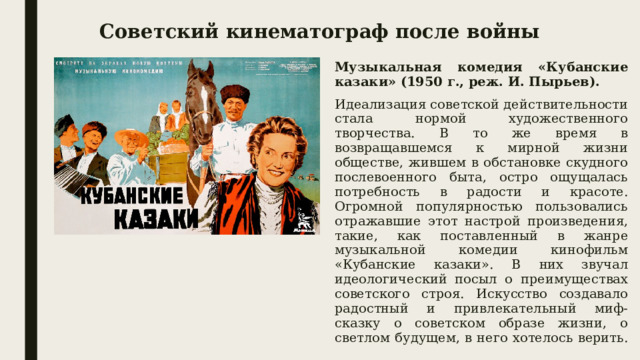 Советский кинематограф после войны Музыкальная комедия «Кубанские казаки» (1950 г., реж. И. Пырьев). Идеализация советской действительности стала нормой художественного творчества. В то же время в возвращавшемся к мирной жизни обществе, жившем в обстановке скудного послевоенного быта, остро ощущалась потребность в радости и красоте. Огромной популярностью пользовались отражавшие этот настрой произведения, такие, как поставленный в жанре музыкальной комедии кинофильм «Кубанские казаки». В них звучал идеологический посыл о преимуществах советского строя. Искусство создавало радостный и привлекательный миф-сказку о советском образе жизни, о светлом будущем, в него хотелось верить. 