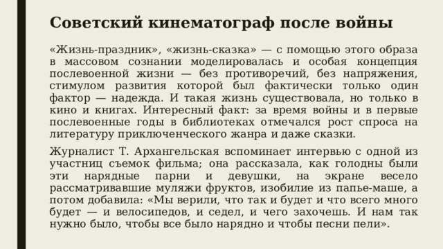 Советский кинематограф после войны «Жизнь-праздник», «жизнь-сказка» — с помощью этого образа в массовом сознании моделировалась и особая концепция послевоенной жизни — без противоречий, без напряжения, стимулом развития которой был фактически только один фактор — надежда. И такая жизнь существовала, но только в кино и книгах. Интересный факт: за время войны и в первые послевоенные годы в библиотеках отмечался рост спроса на литературу приключенческого жанра и даже сказки. Журналист Т. Архангельская вспоминает интервью с одной из участниц съемок фильма; она рассказала, как голодны были эти нарядные парни и девушки, на экране весело рассматривавшие муляжи фруктов, изобилие из папье-маше, а потом добавила: «Мы верили, что так и будет и что всего много будет — и велосипедов, и седел, и чего захочешь. И нам так нужно было, чтобы все было нарядно и чтобы песни пели». 