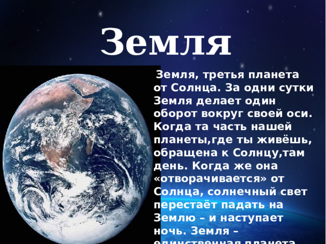 Земля    Земля, третья планета от Солнца. За одни сутки Земля делает один оборот вокруг своей оси. Когда та часть нашей планеты,где ты живёшь, обращена к Солнцу,там день. Когда же она «отворачивается» от Солнца, солнечный свет перестаёт падать на Землю – и наступает ночь. Земля – единственная планета, на поверхности  которой есть вода. Это означает, что здесь могут жить люди, растения и животные. Ни на одной другой планете признаков жизни пока не обнаружено . 
