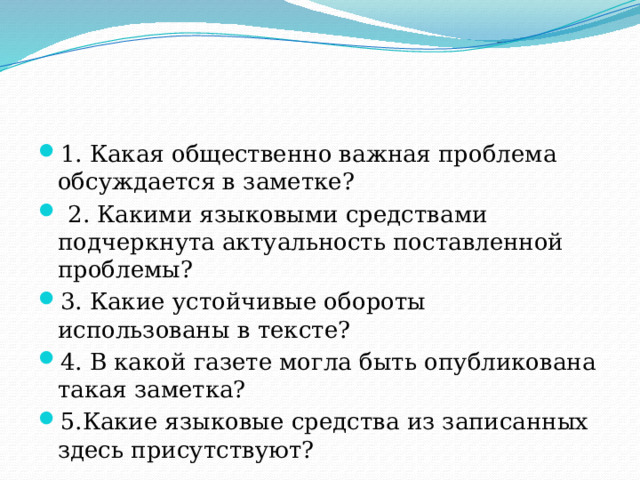 1. Какая общественно важная проблема обсуждается в заметке?  2. Какими языковыми средствами подчеркнута актуальность поставленной проблемы? 3. Какие устойчивые обороты использованы в тексте? 4. В какой газете могла быть опубликована такая заметка? 5.Какие языковые средства из записанных здесь присутствуют? 