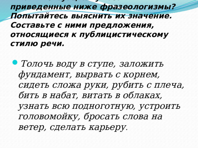 В каких ситуациях уместны приведенные ниже фразеологизмы? Попытайтесь выяснить их значение. Составьте с ними предложения, относящиеся к публицистическому стилю речи. Толочь воду в ступе, заложить фундамент, вырвать с корнем, сидеть сложа руки, рубить с плеча, бить в набат, витать в облаках, узнать всю подноготную, устроить головомойку, бросать слова на ветер, сделать карьеру . 