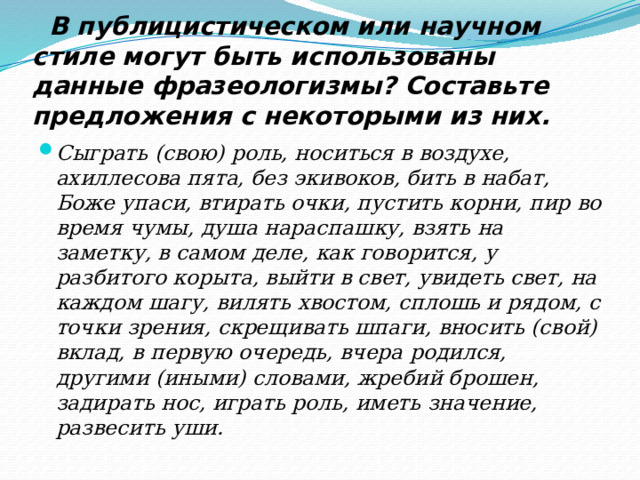  В публицистическом или научном стиле могут быть использованы данные фразеологизмы? Составьте предложения с некоторыми из них. Сыграть (свою) роль, носиться в воздухе, ахиллесова пята, без экивоков, бить в набат, Боже упаси, втирать очки, пустить корни, пир во время чумы, душа нараспашку, взять на заметку, в самом деле, как говорится, у разбитого корыта, выйти в свет, увидеть свет, на каждом шагу, вилять хвостом, сплошь и рядом, с точки зрения, скрещивать шпаги, вносить (свой) вклад, в пер­вую очередь, вчера родился, другими (иными) словами, жребий брошен, задирать нос, играть роль, иметь значение, развесить уши. 