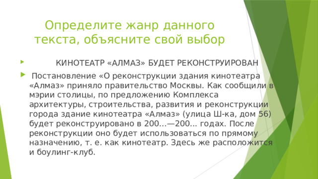 Определите жанр данного текста, объясните свой выбор  КИНОТЕАТР «АЛМАЗ» БУДЕТ РЕКОНСТРУИРОВАН  Постановление «О реконструкции здания кинотеатра «Алмаз» приняло правительство Москвы. Как сообщили в мэрии столицы, по предложению Комплекса архитектуры, строительства, развития и реконструкции города здание кинотеатра «Алмаз» (улица Ш-ка, дом 56) будет реконструировано в 200...—200... годах. После реконструкции оно будет использоваться по прямому назначению, т. е. как кинотеатр. Здесь же распо­ложится и боулинг-клуб. 