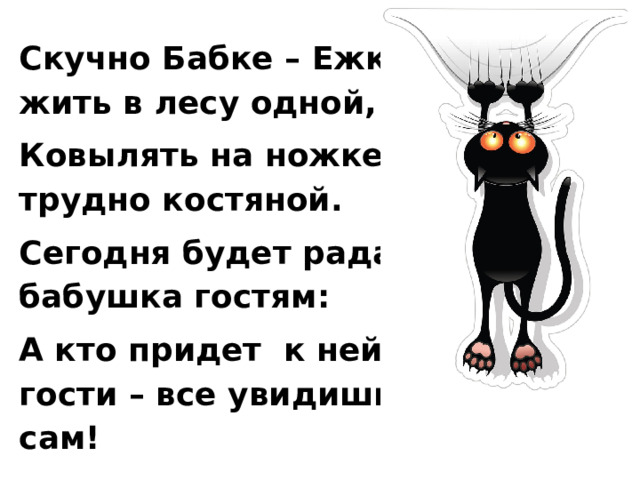 Скучно Бабке – Ежке жить в лесу одной, Ковылять на ножке трудно костяной. Сегодня будет рада бабушка гостям: А кто придет к ней в гости – все увидишь сам! 