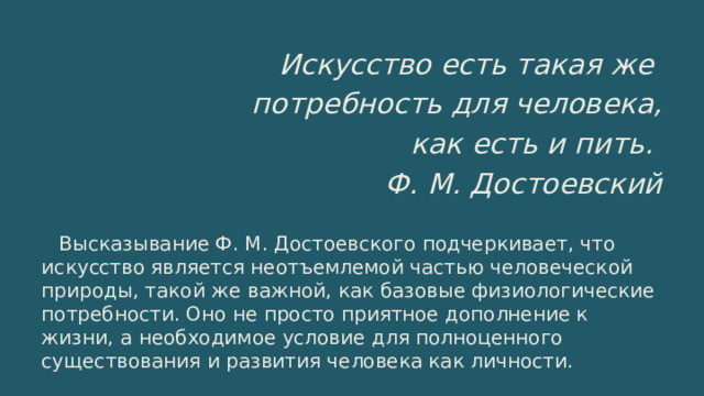 Искусство есть такая же потребность для человека, как есть и пить. Ф. М. Достоевский Высказывание Ф. М. Достоевского подчеркивает, что искусство является неотъемлемой частью человеческой природы, такой же важной, как базовые физиологические потребности. Оно не просто приятное дополнение к жизни, а необходимое условие для полноценного существования и развития человека как личности. 