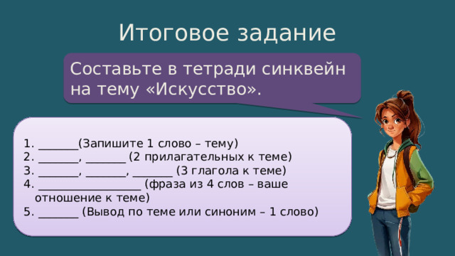 Итоговое задание Составьте в тетради синквейн на тему «Искусство».  _______(Запишите 1 слово – тему)  _______, _______ (2 прилагательных к теме)  _______, _______, _______ (3 глагола к теме)  __________________ (фраза из 4 слов – ваше отношение к теме)  _______ (Вывод по теме или синоним – 1 слово) 