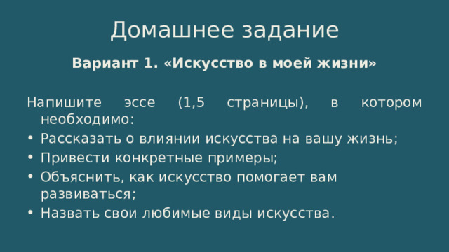 Домашнее задание Вариант 1. «Искусство в моей жизни» Напишите эссе (1,5 страницы), в котором необходимо: Рассказать о влиянии искусства на вашу жизнь; Привести конкретные примеры; Объяснить, как искусство помогает вам развиваться; Назвать свои любимые виды искусства. 