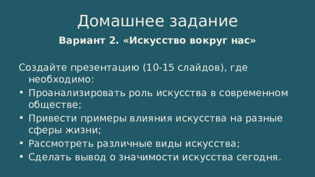 Домашнее задание Вариант 2. «Искусство вокруг нас» Создайте презентацию (10-15 слайдов), где необходимо: Проанализировать роль искусства в современном обществе; Привести примеры влияния искусства на разные сферы жизни; Рассмотреть различные виды искусства; Сделать вывод о значимости искусства сегодня. 