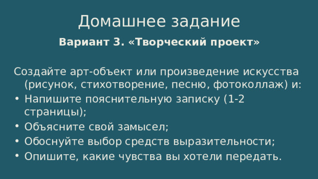 Домашнее задание Вариант 3. «Творческий проект» Создайте арт-объект или произведение искусства (рисунок, стихотворение, песню, фотоколлаж) и: Напишите пояснительную записку (1-2 страницы); Объясните свой замысел; Обоснуйте выбор средств выразительности; Опишите, какие чувства вы хотели передать. 