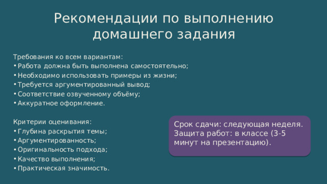 Рекомендации по выполнению домашнего задания Требования ко всем вариантам: Работа должна быть выполнена самостоятельно; Необходимо использовать примеры из жизни; Требуется аргументированный вывод; Соответствие озвученному объёму; Аккуратное оформление. Критерии оценивания: Глубина раскрытия темы; Аргументированность; Оригинальность подхода; Качество выполнения; Практическая значимость. Срок сдачи: следующая неделя. Защита работ: в классе (3-5 минут на презентацию). 