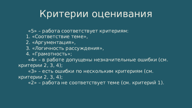 Критерии оценивания  «5» – работа соответствует критериям: 1. «Соответствие теме», 2. «Аргументация», 3. «Логичность рассуждения», 4. «Грамотность»;  «4» – в работе допущены незначительные ошибки (см. критерии 2, 3, 4);  «3» – есть ошибки по нескольким критериям (см. критерии 2, 3, 4);  «2» – работа не соответствует теме (см. критерий 1). 