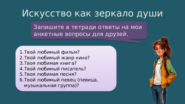 Искусство как зеркало души Запишите в тетради ответы на мои анкетные вопросы для друзей. Твой любимый фильм? Твой любимый жанр кино? Твоя любимая книга? Твой любимый писатель? Твоя любимая песня? Твой любимый певец (певица, музыкальная группа)? 