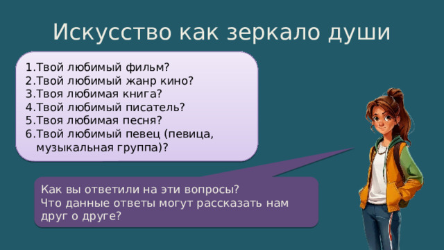 Искусство как зеркало души Твой любимый фильм? Твой любимый жанр кино? Твоя любимая книга? Твой любимый писатель? Твоя любимая песня? Твой любимый певец (певица, музыкальная группа)? Как вы ответили на эти вопросы? Что данные ответы могут рассказать нам друг о друге? 