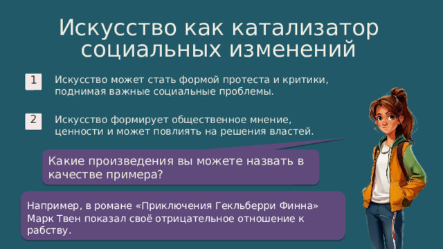 10 Искусство как катализатор социальных изменений Искусство может стать формой протеста и критики, поднимая важные социальные проблемы. 1 Искусство формирует общественное мнение, ценности и может повлиять на решения властей. 2 Какие произведения вы можете назвать в качестве примера? Например, в романе «Приключения Гекльберри Финна»  Марк Твен показал своё отрицательное отношение к рабству. 