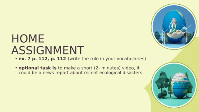 HOME ASSIGNMENT ex. 7 p. 112, p. 112 (write the rule in your vocabularies) ex. 7 p. 112, p. 112 (write the rule in your vocabularies) optional task is to make a short (2- minutes) video, it could be a news report about recent ecological disasters. optional task is to make a short (2- minutes) video, it could be a news report about recent ecological disasters. 