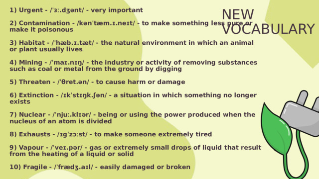 1) Urgent - /ˈɜː.dʒənt/ - very important  2) Contamination - /kənˈtæm.ɪ.neɪt/ - to make something less pure or make it poisonous  3) Habitat - /ˈhæb.ɪ.tæt/ - the natural environment in which an animal or plant usually lives  4) Mining - /ˈmaɪ.nɪŋ/ - the industry or activity of removing substances such as coal or metal from the ground by digging  5) Threaten - /ˈθret.ən/ - to cause harm or damage  6) Extinction - /ɪkˈstɪŋk.ʃən/ - a situation in which something no longer exists  7) Nuclear - /ˈnjuː.klɪər/ - being or using the power produced when the nucleus of an atom is divided  8) Exhausts - /ɪɡˈzɔːst/ - to make someone extremely tired  9) Vapour - /ˈveɪ.pər/ - gas or extremely small drops of liquid that result from the heating of a liquid or solid  10) Fragile - /ˈfrædʒ.aɪl/ - easily damaged or broken NEW VOCABULARY 