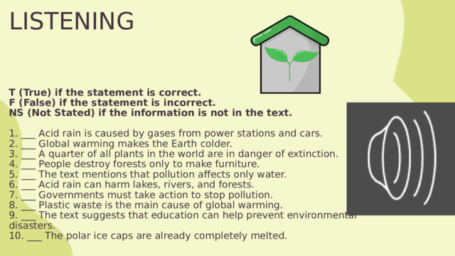LISTENING T (True) if the statement is correct. F (False) if the statement is incorrect. NS (Not Stated) if the information is not in the text.  1. ___ Acid rain is caused by gases from power stations and cars. 2. ___ Global warming makes the Earth colder. 3. ___ A quarter of all plants in the world are in danger of extinction. 4. ___ People destroy forests only to make furniture. 5. ___ The text mentions that pollution affects only water. 6. ___ Acid rain can harm lakes, rivers, and forests. 7. ___ Governments must take action to stop pollution. 8. ___ Plastic waste is the main cause of global warming. 9. ___ The text suggests that education can help prevent environmental disasters. 10. ___ The polar ice caps are already completely melted. 