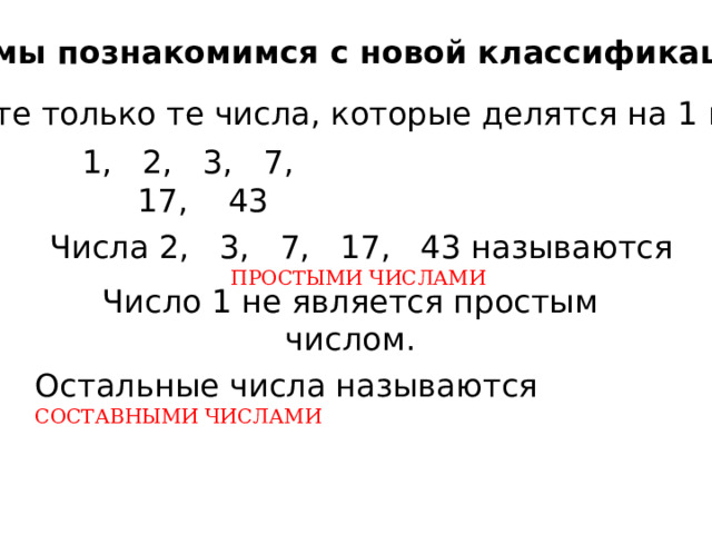 Сегодня мы познакомимся с новой классификацией чисел Выпишите только те числа, которые делятся на 1 и на себя 1, 2, 3, 7, 17, 43 Числа 2, 3, 7, 17, 43 называются ПРОСТЫМИ ЧИСЛАМИ Число 1 не является простым числом. Остальные числа называются СОСТАВНЫМИ ЧИСЛАМИ 