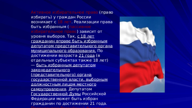 Активное избирательное право (право избирать) у граждан России возникает с 18 лет . Реализации права быть избранным ( пассивное избирательное право ) зависит от уровня выборов. Так, с 18 лет гражданин вправе быть избранным депутатом представительного органа муниципального образования. По достижении возраста 21 года (в отдельных субъектах также 18 лет) — быть избранным депутатом законодательного (представительного) органа государственной власти, выборным должностным лицом местного самоуправления . Депутатом Государственной Думы Российской Федерации может быть избран гражданин по достижении 21 года. Президентом Российской Федерации может быть избран гражданин не моложе 35 лет. 