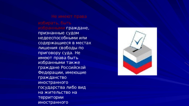  Не имеют права избирать, быть избранными граждане, признанные судом недееспособными или содержащиеся в местах лишения свободы по приговору суда. Не имеют права быть избранными также граждане Российской Федерации, имеющие гражданство иностранного государства либо вид на жительство на территории иностранного государства. 