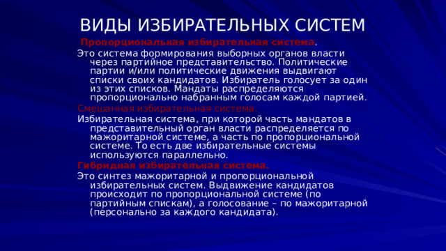 ВИДЫ ИЗБИРАТЕЛЬНЫХ СИСТЕМ  Пропорциональная избирательная система . Это система формирования выборных органов власти через партийное представительство. Политические партии и/или политические движения выдвигают списки своих кандидатов. Избиратель голосует за один из этих списков. Мандаты распределяются пропорционально набранным голосам каждой партией. Смешанная избирательная система.  Избирательная система, при которой часть мандатов в представительный орган власти распределяется по мажоритарной системе, а часть по пропорциональной системе. То есть две избирательные системы используются параллельно. Гибридная избирательная система.  Это синтез мажоритарной и пропорциональной избирательных систем. Выдвижение кандидатов происходит по пропорциональной системе (по партийным спискам), а голосование – по мажоритарной (персонально за каждого кандидата). 