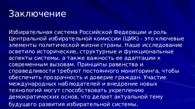Заключение Избирательная система Российской Федерации и роль Центральной избирательной комиссии (ЦИК) - это ключевые элементы политической жизни страны. Наше исследование осветило исторические, структурные и функциональные аспекты системы, а также важность ее адаптации к современным вызовам. Принципы равенства и справедливости требуют постоянного мониторинга, чтобы обеспечить прозрачность и доверие граждан. Участие международных наблюдателей и внедрение новых технологий могут способствовать укреплению демократических основ, что делает актуальной тему будущего развития избирательной системы .  