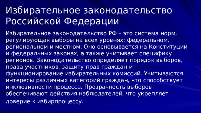 Избирательное законодательство Российской Федерации Избирательное законодательство РФ – это система норм, регулирующая выборы на всех уровнях: федеральном, региональном и местном. Оно основывается на Конституции и федеральных законах, а также учитывает специфику регионов. Законодательство определяет порядок выборов, права участников, защиту прав граждан и функционирование избирательных комиссий. Учитываются интересы различных категорий граждан, что способствует инклюзивности процесса. Прозрачность выборов обеспечивают действия наблюдателей, что укрепляет доверие к избирпроцессу .  