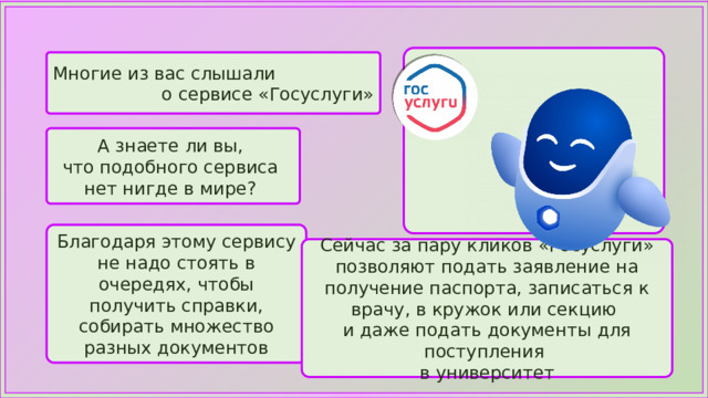 Многие из вас слышали о сервисе «Госуслуги» А знаете ли вы, что подобного сервиса нет нигде в мире? Благодаря этому сервису не надо стоять в очередях, чтобы получить справки, собирать множество разных документов Сейчас за пару кликов «Госуслуги» позволяют подать заявление на получение паспорта, записаться к врачу, в кружок или секцию и даже подать документы для поступления в университет 