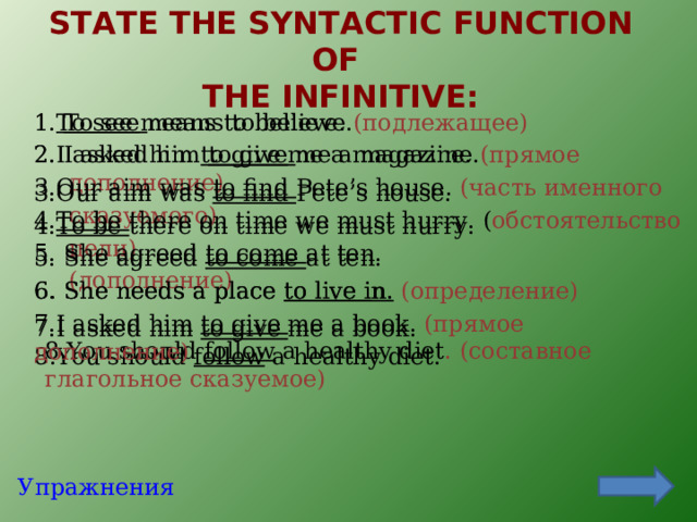 STATE THE SYNTACTIC FUNCTION OF  THE INFINITIVE:   1 To  see means to believe.  (подлежащее) 1. To  see means to believe. 2. I asked him to give me a magazine. 2. I asked him to give me a magazine.  (прямое дополнение) 3. Our aim was to find Pete’s house.  (часть именного сказуемого) 3. Our aim was to find Pete’s house.  4. To be there on time we must hurry. ( обстоятельство цели) 4. To be there on time we must hurry. 5. She agreed to come at ten.  (дополнение) 5. She agreed to come at ten. 6. She needs a place to live in. 6. She needs a place to live i n.  (определение) 7.I asked him to give me a book. ( прямое дополнение) 7.I asked him to give me a book. 8 .You should follow a healthy diet . (составное глагольное сказуемое) 8 .You should follow a healthy diet. Упражнения 