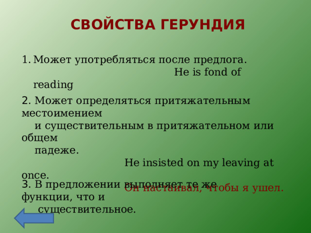 СВОЙСТВА ГЕРУНДИЯ Может употребляться после предлога.  He is fond of reading 2. Может определяться притяжательным местоимением  и существительным в притяжательном или общем  падеже.  He insisted on my leaving at once.  Он настаивал, чтобы я ушел. 3. В предложении выполняет те же функции, что и  существительное. 