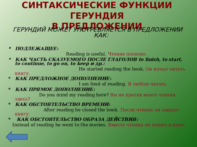 СИНТАКСИЧЕСКИЕ ФУНКЦИИ ГЕРУНДИЯ  В ПРЕДЛОЖЕНИИ ГЕРУНДИЙ МОЖЕТ УПОТРЕБЛЯЕТСЯ В ПРЕДЛОЖЕНИИ КАК:  * ПОДЛЕЖАЩЕЕ:  Reading is useful. Чтение полезно. * КАК ЧАСТЬ СКАЗУЕМОГО ПОСЛЕ ГЛАГОЛОВ to finish, to start, to continue, to go on, to keep и др.:  He started reading the book. Он начал читать книгу. * КАК ПРЕДЛОЖНОЕ ДОПОЛНЕНИЕ:  I am fond of reading . Я люблю читать. * КАК ПРЯМОЕ ДОПОЛНЕНИЕ:  Do you mind my reading here? Вы не против моего чтения здесь? * КАК ОБСТОЯТЕЛЬСТВО ВРЕМЕНИ:  After reading he closed the book . После чтения он закрыл книгу. * КАК ОБСТОЯТЕЛЬСТВО ОБРАЗА ДЕЙСТВИЯ:  Instead of reading he went to the movies. Вместо чтения он пошел в кино. 