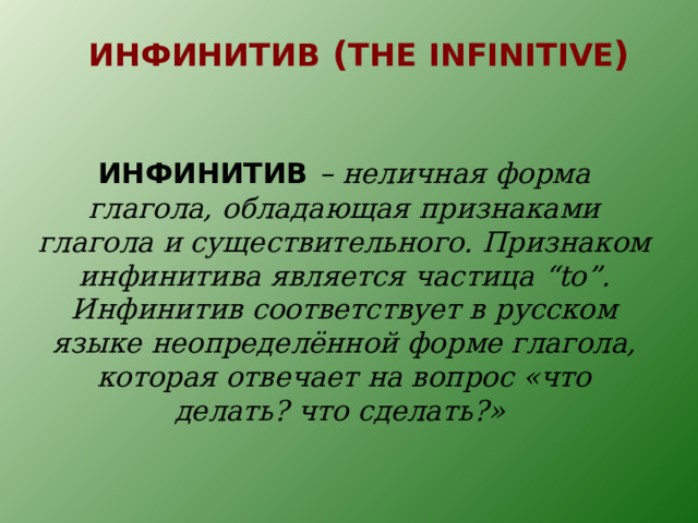 ИНФИНИТИВ ( THE  INFINITIVE )  ИНФИНИТИВ  – неличная форма глагола, обладающая признаками глагола и существительного. Признаком инфинитива является частица “to” . Инфинитив соответствует в русском языке неопределённой форме глагола, которая отвечает на вопрос «что делать? что сделать?»   