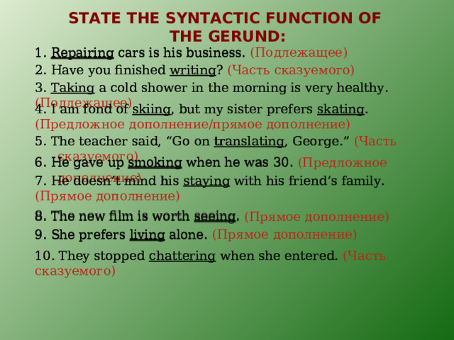 STATE THE SYNTACTIC FUNCTION OF  THE GERUND : 1. Repairing cars is his business.  ( Подлежащее ) 1. Repairing cars is his business.  2. Have you finished writing ? 2. Have you finished writing ? (Часть сказуемого) 3. Taking a cold shower in the morning is very healthy. 3. Taking a cold shower in the morning is very healthy. (Подлежащее) 4. I am fond of skiing , but my sister prefers skating .  4. I am fond of skiing , but my sister prefers skating . (Предложное дополнение/прямое дополнение) 5. The teacher said, “Go on translating , George.” 5. The teacher said, “Go on translating , George.” (Часть сказуемого) 6. He gave up smoking when he was 30.  6. He gave up smoking when he was 30. (Предложное дополнение) 7. He doesn’t mind his staying with his friend’s family. 7. He doesn’t mind his staying with his friend’s family. (Прямое дополнение) 8. The new film is worth seeing .  8. The new film is worth seeing . (Прямое дополнение) 9. She prefers living alone. (Прямое дополнение) 9. She prefers living alone. 10. They stopped chattering when she entered. 10. They stopped chattering when she entered. (Часть сказуемого) 