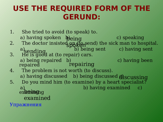 USE THE REQUIRED FORM OF THE GERUND : 1. She tried to avoid (to speak) to.  a) having spoken b) c) speaking 2. The doctor insisted on (to send) the sick man to hospital.  a) b) being sent c) having sent 3. He is good at (to repair) cars.  a) being repaired b) c) having been repaired 4. The problem is not worth (to discuss).  a) having discussed b) being discussed c) 5. Do you mind him (to examine) by a heart specialist?  a) b) having examined c) examining Упражнения being spoken sending repairing discussing being examined 