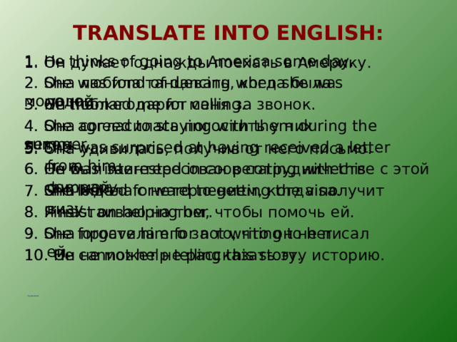 TRANSLATE INTO ENGLISH : 1. He thinks of going to America some day. 1. Он думает однажды поехать в Америку. 2. Она любила танцевать, когда была молодой. 2. She was fond of dancing when she was young. 3. Он поблагодарил меня за звонок. 3. He thanked me for calling. 4. Она согласилась погостить у них летом. 4. She agreed to staying with them during the summer. 5. She was surprised at having received a letter from him. 5. Она удивилась, получив от него письмо. 6. Он был заинтересован в сотрудничестве с этой фирмой. 6. He was interested in cooperating with this company. 7. Она ждала с нетерпением, когда получит визу. 7. She looked forward to getting the visa. 8. Я настаиваю на том, чтобы помочь ей. 8. I insist on helping her. 9. Она простила его за то, что он не писал ей. 9. She forgave him for not writing to her. 10. Он не может не рассказать эту историю. 10. He cannot help telling this story. Упражнения  