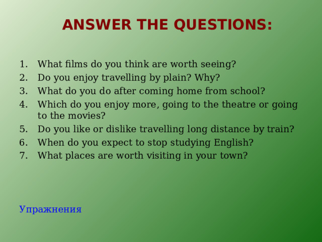 ANSWER THE QUESTIONS : What films do you think are worth seeing? Do you enjoy travelling by plain? Why? What do you do after coming home from school? Which do you enjoy more, going to the theatre or going to the movies? Do you like or dislike travelling long distance by train? When do you expect to stop studying English? What places are worth visiting in your town?  Упражнения 