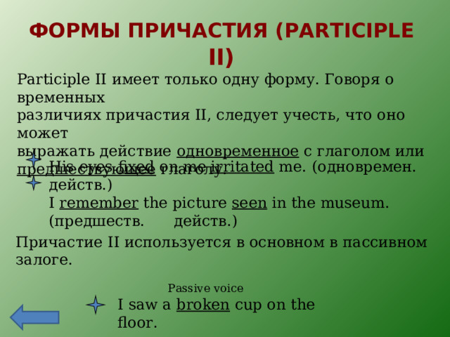 ФОРМЫ ПРИЧАСТИЯ ( PARTICIPLE II) Participle II имеет только одну форму. Говоря о временных различиях причастия II , следует учесть, что оно может выражать действие одновременное с глаголом или предшествующее глаголу. His eyes fixed on me irritated me. ( одновремен. действ.) I remember the picture seen in the museum. ( предшеств. действ.) Причастие II используется в основном в пассивном залоге. Passive voice I saw a broken cup on the floor . 