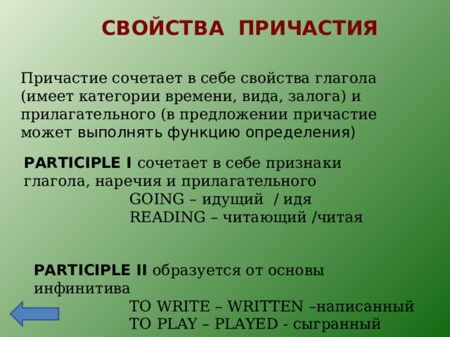 СВОЙСТВА ПРИЧАСТИЯ Причастие сочетает в себе свойства глагола (имеет категории времени, вида, залога) и прилагательного (в предложении причастие може т выполнять функцию определения) PARTICIPLE I сочетает в себе признаки глагола, наречия и прилагательного  GOING – идущий / идя  READING – читающий / читая PARTICIPLE II образуется от основы инфинитива  TO WRITE – WRITTEN – написанный  TO PLAY – PLAYED - сыгранный 