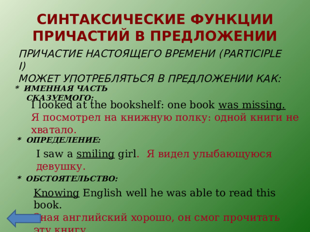 СИНТАКСИЧЕСКИЕ ФУНКЦИИ ПРИЧАСТИЙ В ПРЕДЛОЖЕНИИ ПРИЧАСТИЕ НАСТОЯЩЕГО ВРЕМЕНИ ( PARTICIPLE I) МОЖЕТ УПОТРЕБЛЯТЬСЯ В ПРЕДЛОЖЕНИИ КАК: * ИМЕННАЯ ЧАСТЬ СКАЗУЕМОГО:  I looked at the bookshelf: one book was missing. Я посмотрел на книжную полку: одной книги не хватало. *  ОПРЕДЕЛЕНИЕ: I saw a smiling girl . Я видел улыбающуюся девушку. *  ОБСТОЯТЕЛЬСТВО: Knowing English well he was able to read this book. Зная английский хорошо, он смог прочитать эту книгу . 