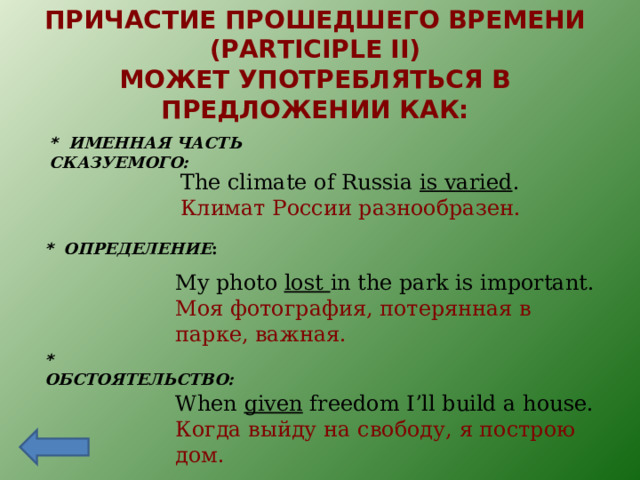 ПРИЧАСТИЕ ПРОШЕДШЕГО ВРЕМЕНИ ( PARTICIPLE II) МОЖЕТ УПОТРЕБЛЯТЬСЯ В ПРЕДЛОЖЕНИИ КАК: *  ИМЕННАЯ ЧАСТЬ СКАЗУЕМОГО: The climate of Russia is varied . Климат России разнообразен. *  ОПРЕДЕЛЕНИЕ :   My photo lost in the park is important. Моя фотография, потерянная в парке, важная. *  ОБСТОЯТЕЛЬСТВО:  When given freedom I’ll build a house. Когда выйду на свободу, я построю дом. 