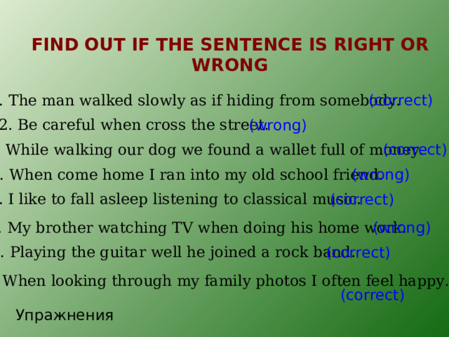 FIND OUT IF THE SENTENCE IS RIGHT OR WRONG 1. The man walked slowly as if hiding from somebody. (correct) 2. Be careful when cross the street. (wrong) 3. While walking our dog we found a wallet full of money. (correct) 4. When come home I ran into my old school friend. (wrong) 5. I like to fall asleep listening to classical music. (correct) 6. My brother watching TV when doing his home work. (wrong) 7. Playing the guitar well he joined a rock band. (correct) 8. When looking through my family photos I often feel happy. (correct) Упражнения 