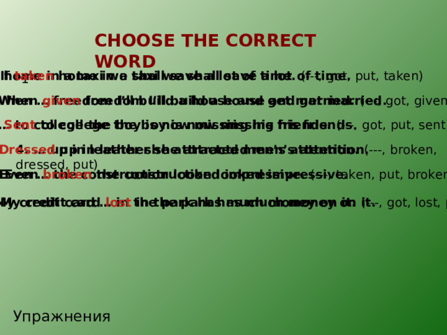 CHOOSE THE CORRECT WORD . 1. If … home in a taxi we shall save a lot of time. (---, got, put, taken) 1. If taken home in a taxi we shall save a lot of time. 1 2. When given freedom I’ll build a house and get married. 2. When … freedom I’ll build a house and get married. (---, got, given, put) 3. … to college the boy is now missing his friends. (---, got, put, sent) 3. Sent to college the boy is now missing his friends . 4. Dressed up in leather she attracted men’s attention. 4. … up in leather she attracted men’s attention. (---, broken, dressed, put) 5. Even … the construction looked impressive. (---, taken, put, broken) 5. Even broken the construction looked impressive. 6. My credit card … in the park has much money on it. (---, got, lost, put) 6. My credit card lost in the park has much money on it. Упражнения 