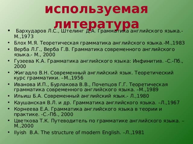 используемая литература  Бархударов Л.С., Штелинг Д.А. Грамматика английского языка.-М.,1973 Блох М.Я. Теоретическая грамматика английского языка.-М.,1983 Верба Л.Г., Верба Г.В. Грамматика современного английского языка.- М., 2000 Гузеева К.А. Грамматика английского языка: Инфинитив. -С.-Пб., 2000 Жигадло В.Н. Современный английский язык. Теоретический курс грамматики. –М.,1956 Иванова И.П., Бурлакова В.В., Почепцов Г.Г. Теоретическая грамматика современного английского языка. –М.,1989 Ильиш Б.А. Современный английский язык.- Л.,1980 Каушанская В.Л. и др. Грамматика английского языка. –Л.,1967 Корнеева Е.А. Грамматика английского языка в теории и практике. -С.-Пб., 2000 Цветкова Т.К. Путеводитель по грамматике английского языка. –М.,2000 Ilyish  B.A. The structure of modern English. –Л.,1981 
