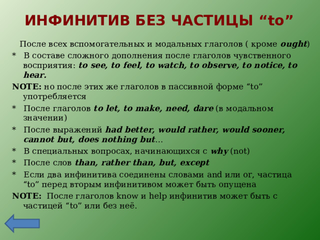 ИНФИНИТИВ БЕЗ ЧАСТИЦЫ “to”  После всех вспомогательных и модальных глаголов ( кроме ought ) * В составе сложного дополнения после глаголов чувственного восприятия: to see, to feel, to watch, to observe, to notice, to hear. NOTE:  но после этих же глаголов в пассивной форме “to” употребляется * После глаголов to let, to make, need, dare ( в модальном значении) * После выражений had better, would rather, would sooner, cannot but, does nothing but … * В специальных вопросах, начинающихся с why (not) * После слов than, rather than, but, except * Если два инфинитива соединены словами and или or, частица “to” перед вторым инфинитивом может быть опущена NOTE:  После глаголов know и help инфинитив может быть с частицей “to” или без неё. 